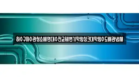 하수구하수관청소세면대수전교체변기막힘싱크대막힘수도배관냄새